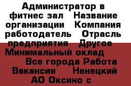 Администратор в фитнес-зал › Название организации ­ Компания-работодатель › Отрасль предприятия ­ Другое › Минимальный оклад ­ 25 000 - Все города Работа » Вакансии   . Ненецкий АО,Оксино с.